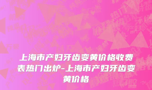 上海市产妇牙齿变黄价格收费表热门出炉-上海市产妇牙齿变黄价格