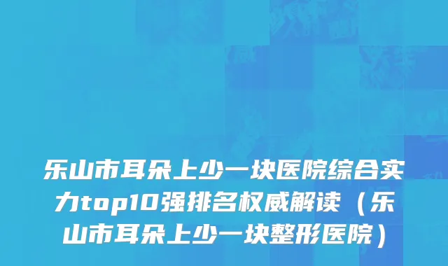 乐山市耳朵上少一块医院综合实力top10强排名权威解读（乐山市耳朵上少一块整形医院）