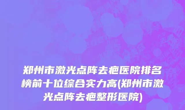 郑州市激光点阵去疤医院排名榜前十位综合实力高(郑州市激光点阵去疤整形医院)