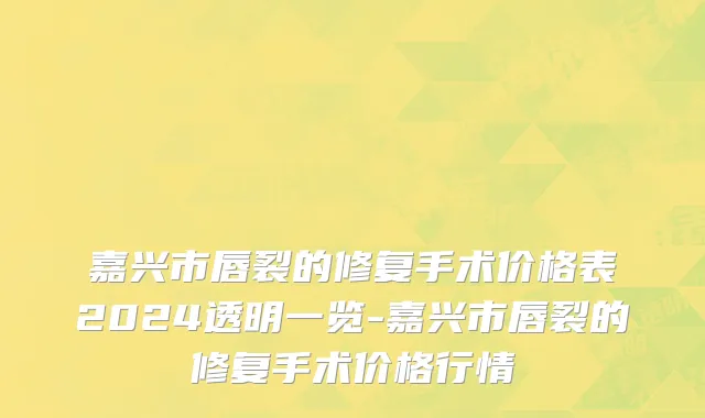 嘉兴市唇裂的修复手术价格表2024透明一览-嘉兴市唇裂的修复手术价格行情