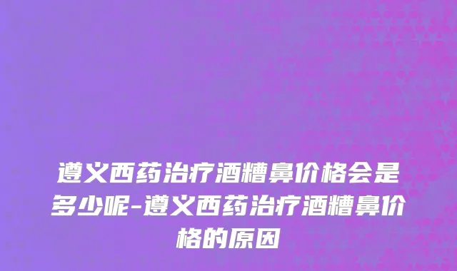 遵义西药治疗酒糟鼻价格会是多少呢-遵义西药治疗酒糟鼻价格的原因