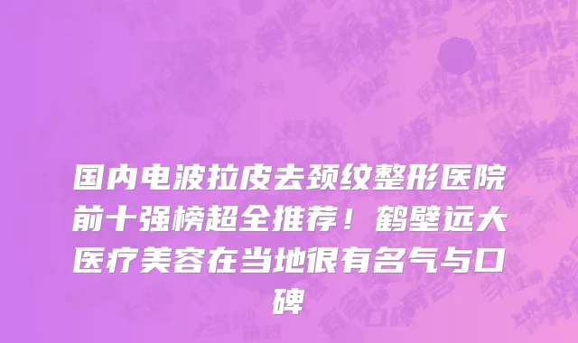 国内电波拉皮去颈纹整形医院前十强榜超全推荐!鹤壁远大医疗美容在当地很有名气与口碑