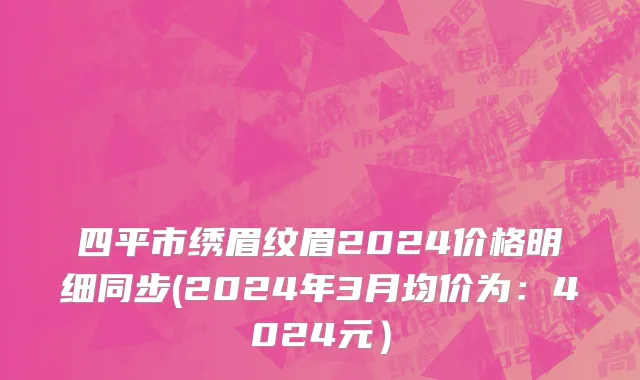 四平市绣眉纹眉2024价格明细同步(2024年3月均价为：4024元）