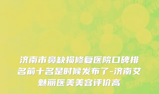 济南市鼻缺损修复医院口碑排名前十名是时候发布了-济南艾魅丽医美美容评价高