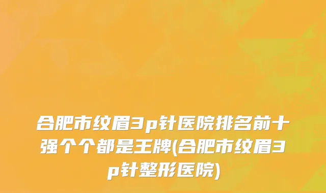 合肥市纹眉3p针医院排名前十强个个都是王牌(合肥市纹眉3p针整形医院)