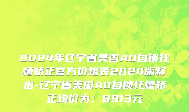 2024年辽宁省美国A0自锁托槽矫正官方价格表2024版释出-辽宁省美国A0自锁托槽矫正均价为：8913元