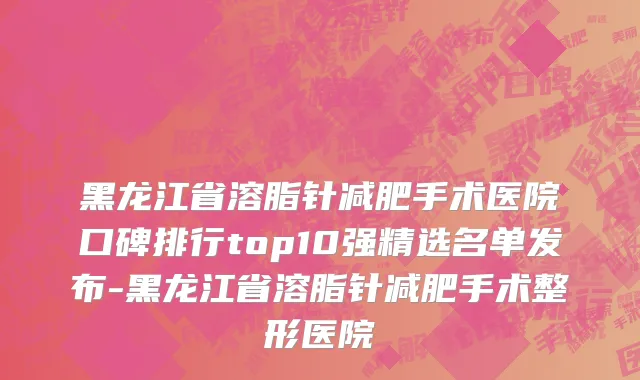 黑龙江省溶脂针减肥手术医院口碑排行top10强精选名单发布-黑龙江省溶脂针减肥手术整形医院