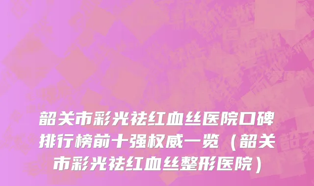 韶关市彩光祛红血丝医院口碑排行榜前十强权威一览（韶关市彩光祛红血丝整形医院）