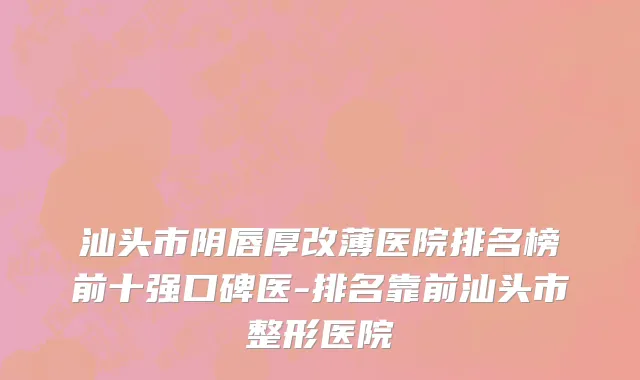 汕头市阴唇厚改薄医院排名榜前十强口碑医-排名靠前汕头市整形医院