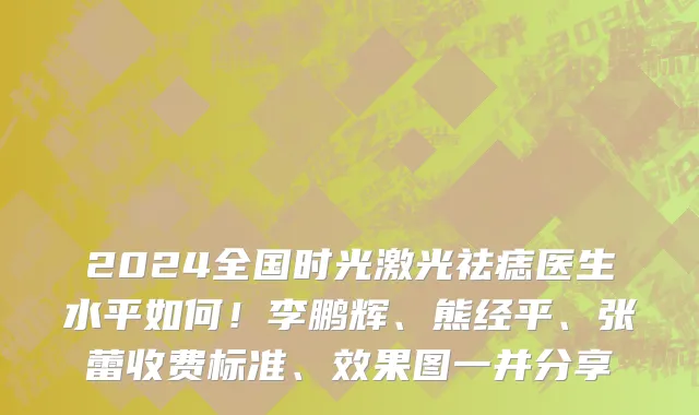 2024全国时光激光祛痣医生水平如何!李鹏辉、熊经平、张蕾收费标准、效果图一并分享