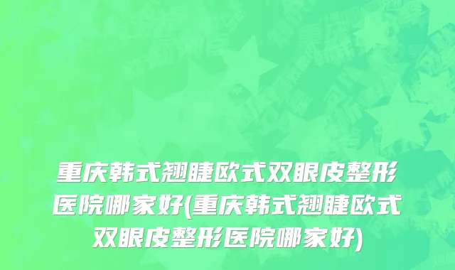 重庆韩式翘睫欧式双眼皮整形医院哪家好(重庆韩式翘睫欧式双眼皮整形医院哪家好)