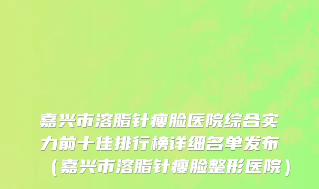 嘉兴市溶脂针瘦脸医院综合实力前十佳排行榜详细名单发布（嘉兴市溶脂针瘦脸整形医院）