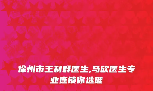 徐州市王利群医生,马欣医生专业连锁你选谁