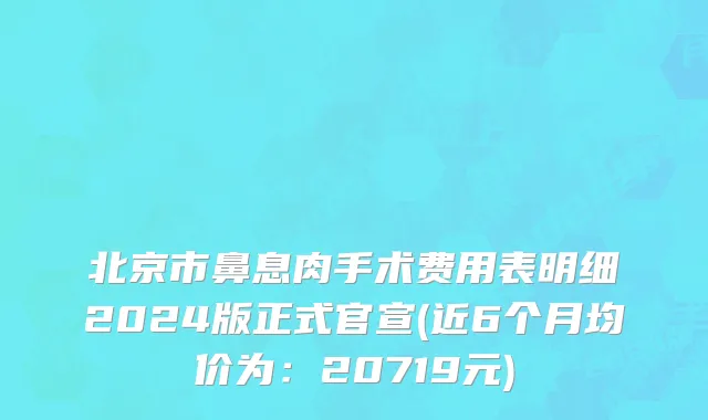 北京市鼻息肉手术费用表明细2024版正式官宣(近6个月均价为：20719元)