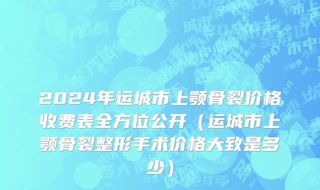 2024年运城市上颚骨裂价格收费表全方位公开（运城市上颚骨裂整形手术价格大致是多少）