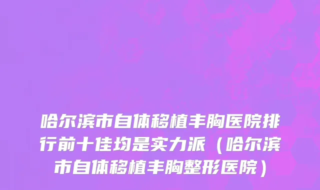 哈尔滨市自体移植丰胸医院排行前十佳均是实力派（哈尔滨市自体移植丰胸整形医院）