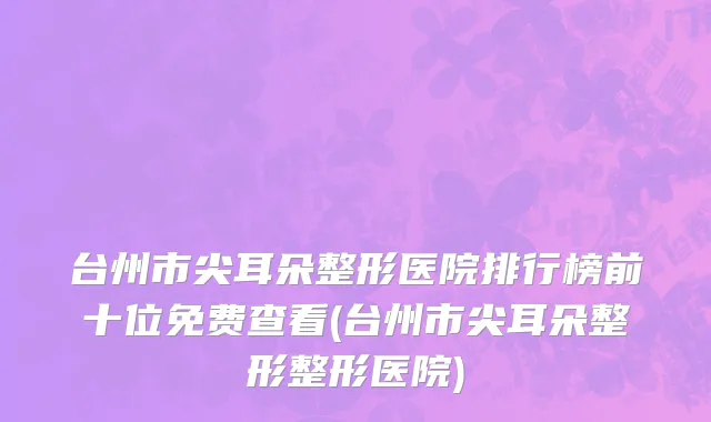 台州市尖耳朵整形医院排行榜前十位免费查看(台州市尖耳朵整形整形医院)