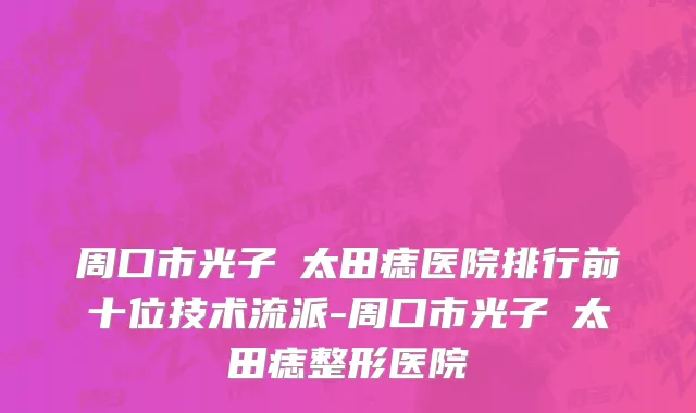 周口市光子袪太田痣医院排行前十位技术流派-周口市光子袪太田痣整形医院