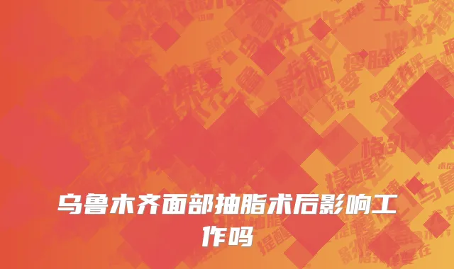 乌鲁木齐面部抽脂术后影响工作吗