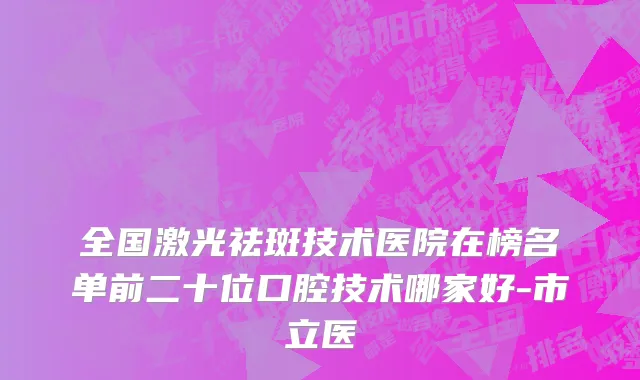 全国激光祛斑技术医院在榜名单前二十位口腔技术哪家好-市立医