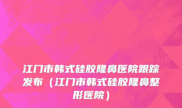 江门市韩式硅胶隆鼻医院跟踪发布（江门市韩式硅胶隆鼻整形医院）