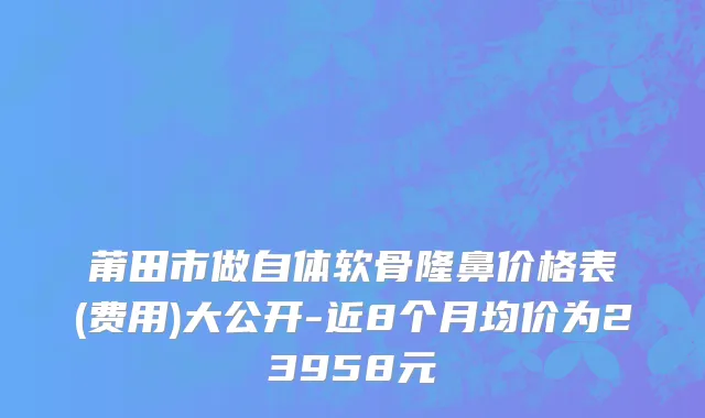 莆田市做自体软骨隆鼻价格表(费用)大公开-近8个月均价为23958元