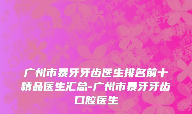 广州市暴牙牙齿医生排名前十精品医生汇总-广州市暴牙牙齿口腔医生