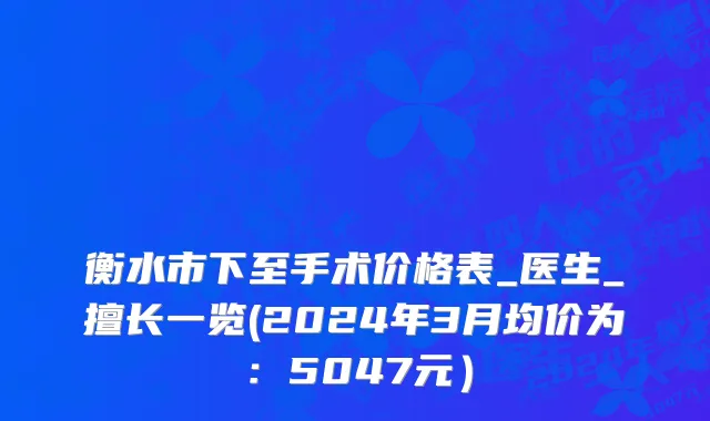 衡水市下至手术价格表_医生_擅长一览(2024年3月均价为：5047元）