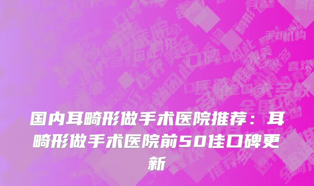 国内耳畸形做手术医院推荐：耳畸形做手术医院前50佳口碑更新