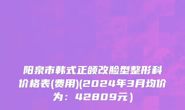 阳泉市韩式正颌改脸型整形科价格表(费用)(2024年3月均价为：42809元）