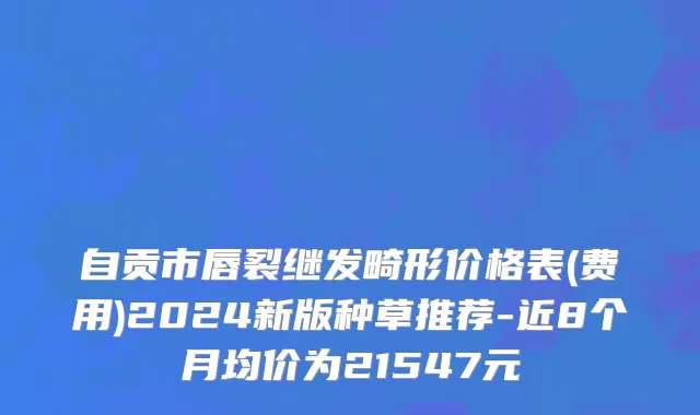 自贡市唇裂继发畸形价格表(费用)2024新版种草推荐-近8个月均价为21547元