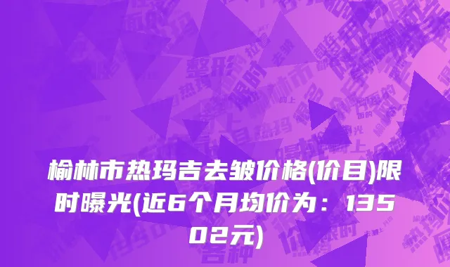 榆林市热玛吉去皱价格(价目)限时曝光(近6个月均价为：13502元)