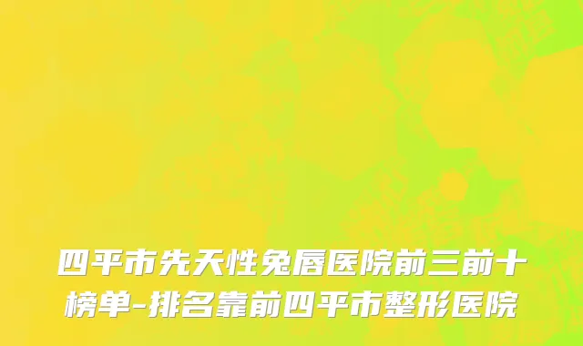四平市先天性兔唇医院前三前十榜单-排名靠前四平市整形医院