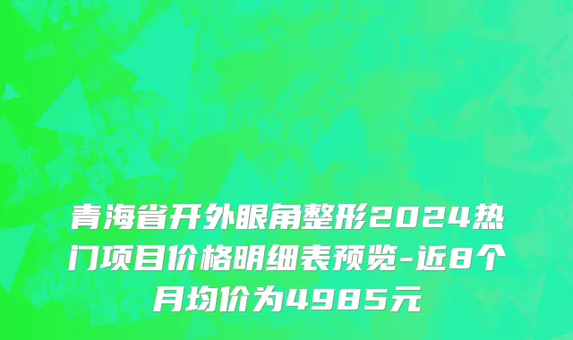 青海省开外眼角整形2024热门项目价格明细表预览-近8个月均价为4985元