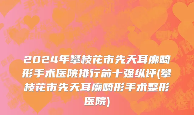 2024年攀枝花市先天耳廓畸形手术医院排行前十强纵评(攀枝花市先天耳廓畸形手术整形医院)