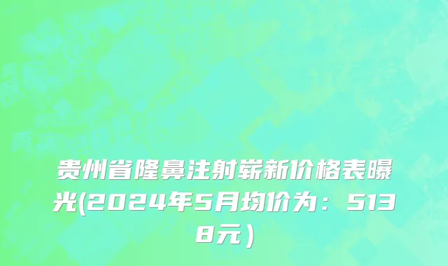贵州省隆鼻注射崭新价格表曝光(2024年5月均价为：5138元）
