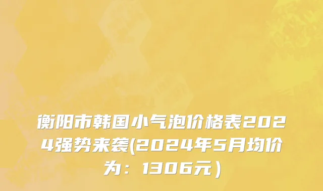 衡阳市韩国小气泡价格表2024强势来袭(2024年5月均价为：1306元）