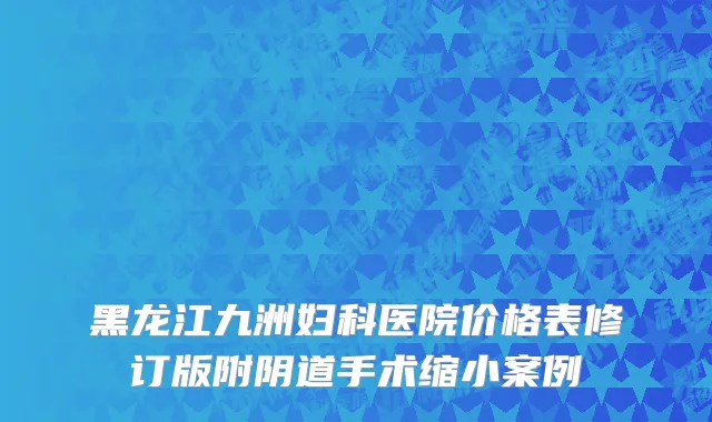 黑龙江九洲妇科医院价格表修订版附阴道手术缩小案例
