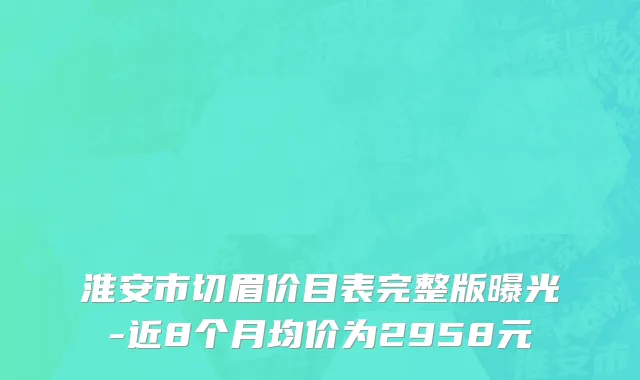 淮安市切眉价目表完整版曝光-近8个月均价为2958元