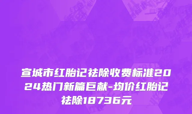 宣城市红胎记祛除收费标准2024热门新篇巨献-均价红胎记祛除18736元