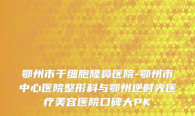 鄂州市干细胞隆鼻医院-鄂州市中心医院整形科与鄂州逆时光医疗美容医院口碑大PK