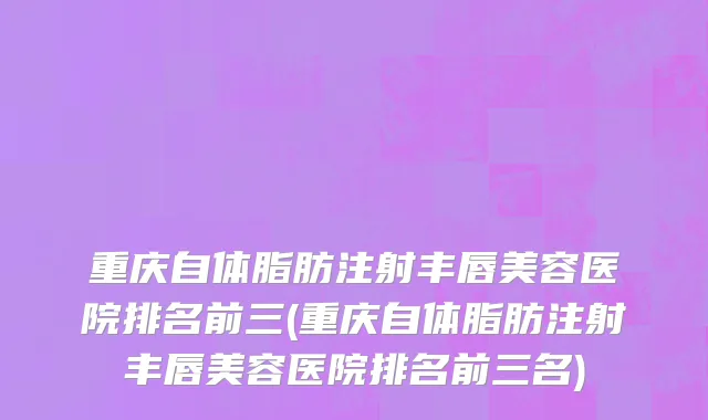 重庆自体脂肪注射丰唇美容医院排名前三(重庆自体脂肪注射丰唇美容医院排名前三名)