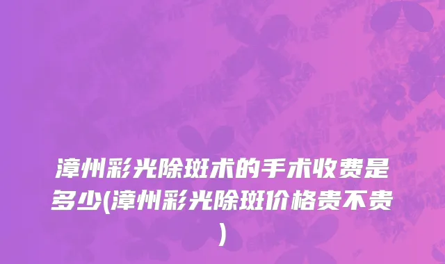 漳州彩光除斑术的手术收费是多少(漳州彩光除斑价格贵不贵)