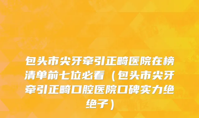 包头市尖牙牵引正畸医院在榜清单前七位必看（包头市尖牙牵引正畸口腔医院口碑实力绝绝子）
