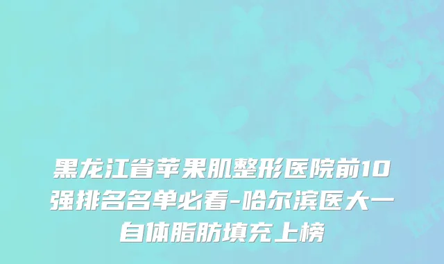 黑龙江省苹果肌整形医院前10强排名名单必看-哈尔滨医大一自体脂肪填充上榜