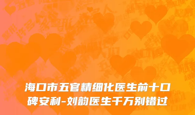 海口市五官精细化医生前十口碑安利-刘韵医生千万别错过