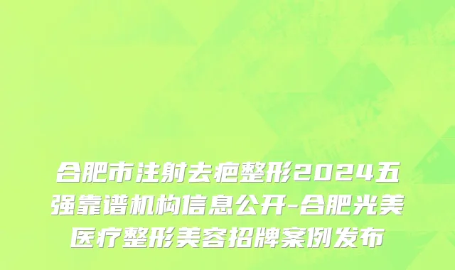 合肥市注射去疤整形2024五强靠谱机构信息公开-合肥光美医疗整形美容招牌案例发布