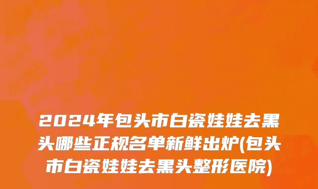 2024年包头市白瓷娃娃去黑头哪些正规名单新鲜出炉(包头市白瓷娃娃去黑头整形医院)