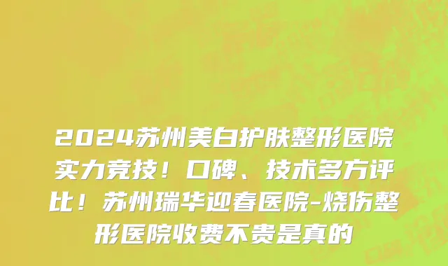 2024苏州美白护肤整形医院实力竞技！口碑、技术多方评比！苏州瑞华迎春医院-烧伤整形医院收费不贵是真的
