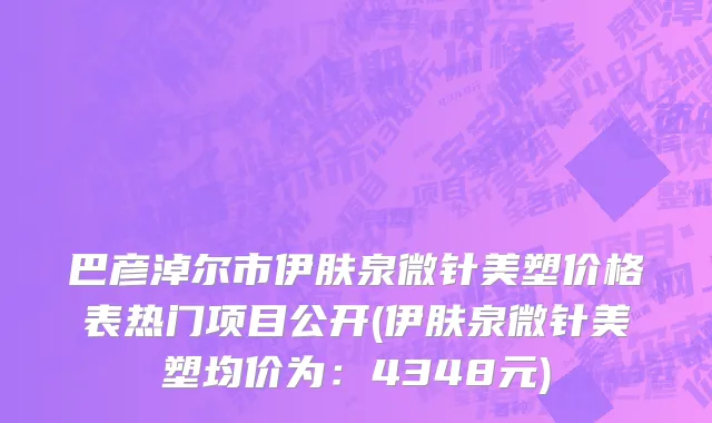 巴彦淖尔市伊肤泉微针美塑价格表热门项目公开(伊肤泉微针美塑均价为：4348元)